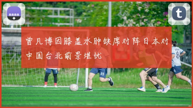 曾凡博因膝盖水肿缺席对阵日本对中国台北前景堪忧