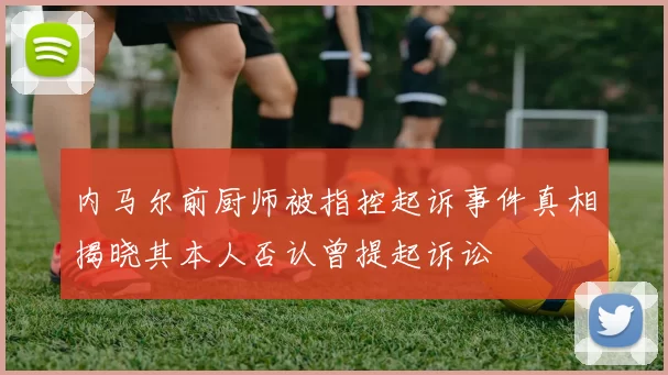 内马尔前厨师被指控起诉事件真相揭晓其本人否认曾提起诉讼