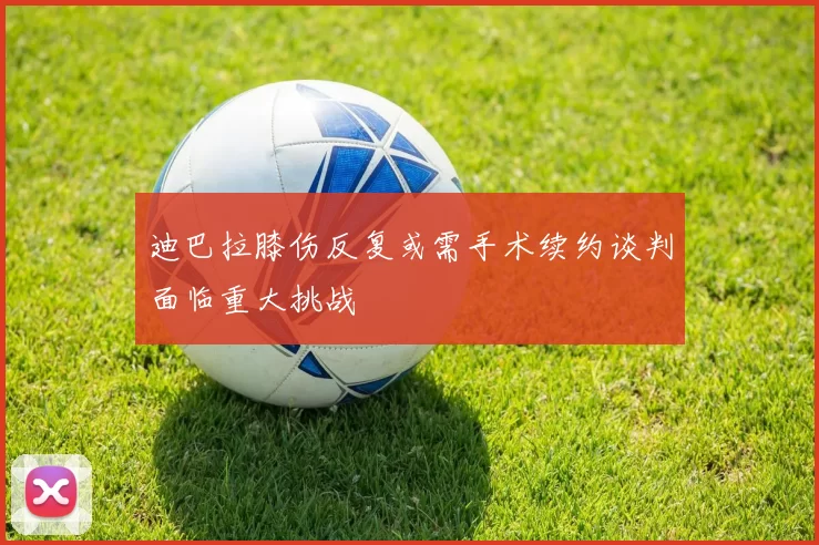 迪巴拉膝伤反复或需手术续约谈判面临重大挑战