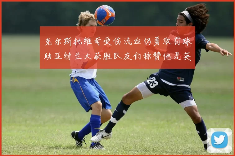 克尔斯托维奇受伤流血仍勇敢罚球助亚特兰大获胜队友们称赞他是英雄