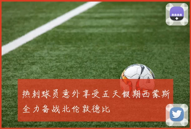 热刺球员意外享受五天假期西蒙斯全力备战北伦敦德比