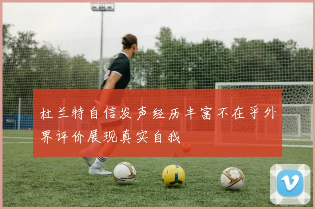 杜兰特自信发声经历丰富不在乎外界评价展现真实自我