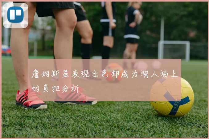 詹姆斯虽表现出色却成为湖人场上的负担分析