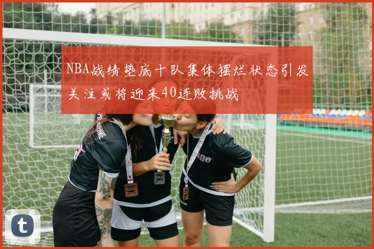 NBA战绩垫底十队集体摆烂状态引发关注或将迎来40连败挑战
