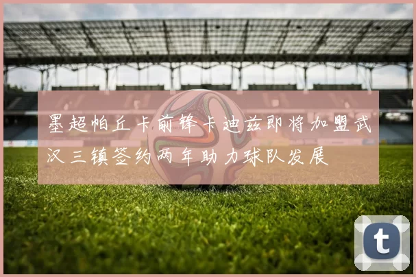 墨超帕丘卡前锋卡迪兹即将加盟武汉三镇签约两年助力球队发展