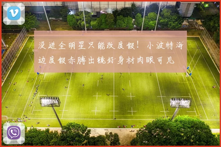 没进全明星只能改度假！小波特海边度假赤膊出镜好身材肉眼可见