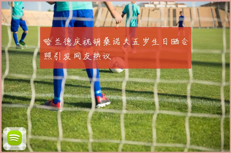 哈兰德庆祝胡桑诺夫五岁生日晒合照引发网友热议
