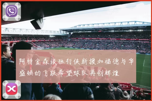 阿特金森谈独行侠新援加福德与华盛顿的飞跃希望球队再创辉煌