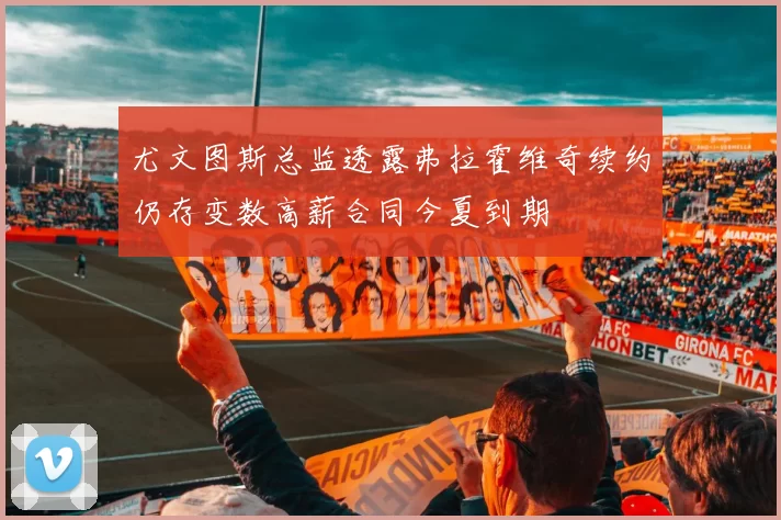 尤文图斯总监透露弗拉霍维奇续约仍存变数高薪合同今夏到期