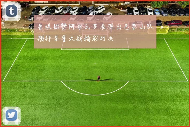 鲁媒称赞阿尔瓦罗表现出色泰山队期待京鲁大战精彩对决
