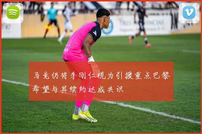 马竞仍将李刚仁视为引援重点巴黎希望与其续约达成共识